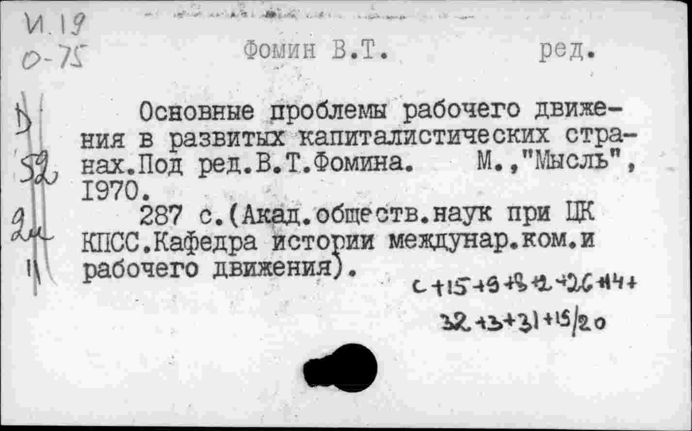 ﻿Фомин В.Т.	ред.
Основные проблемы рабочего движения в развитых капиталистических странах.Под ред. В.Т. Фомина.	М.,’’Мысль”,
1970.
287 с.(Акад.обществ.наук при ЦК КПСС.Кафедра истории междунар.ком.и рабочего движения).
ъХ.1Ъ+1В|5/го